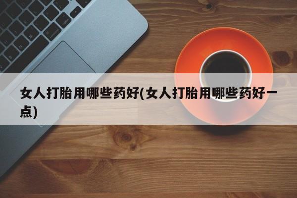 推荐个卖堕胎药的微信女人打胎用哪些药好(女人打胎用哪些药好一点)