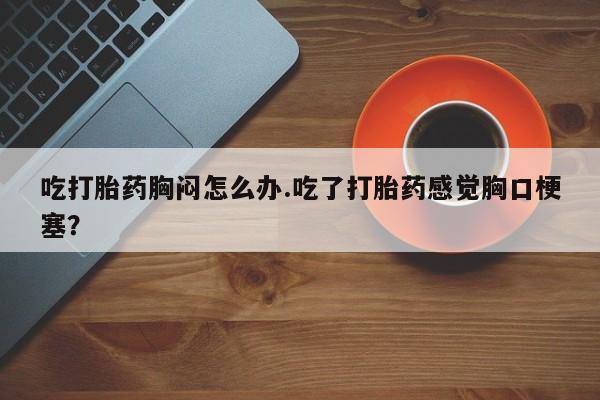 推荐个卖堕胎药的微信吃打胎药胸闷怎么办.吃了打胎药感觉胸口梗塞？