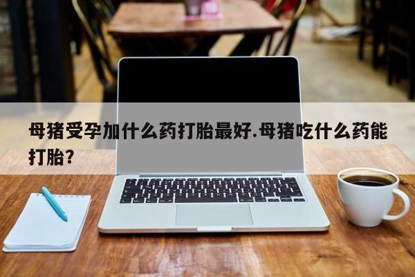 推荐个卖堕胎药的微信母猪受孕加什么药打胎最好.母猪吃什么药能打胎？