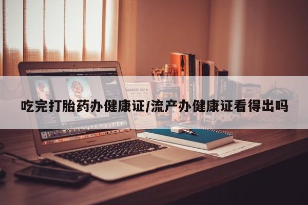 推荐个卖堕胎药的微信吃完打胎药办健康证/流产办健康证看得出吗