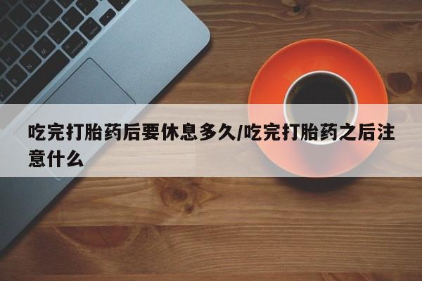 推荐个卖堕胎药的微信吃完打胎药后要休息多久/吃完打胎药之后注意什么
