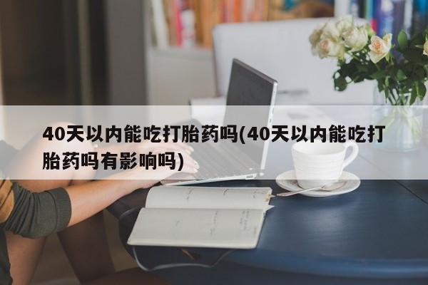 推荐个卖堕胎药的微信40天以内能吃打胎药吗(40天以内能吃打胎药吗有影响吗)