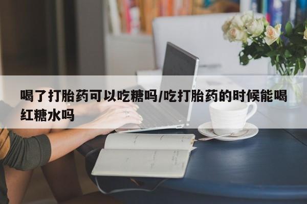推荐个卖堕胎药的微信喝了打胎药可以吃糖吗/吃打胎药的时候能喝红糖水吗