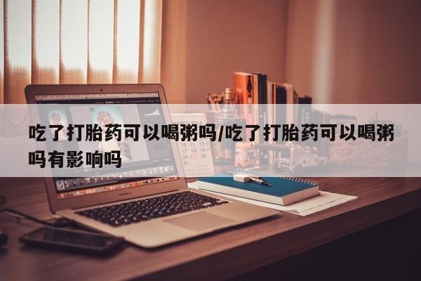 推荐个卖堕胎药的微信吃了打胎药可以喝粥吗/吃了打胎药可以喝粥吗有影响吗
