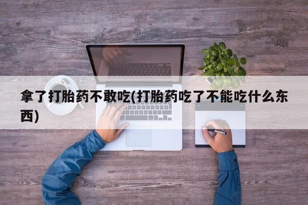 推荐个卖堕胎药的微信拿了打胎药不敢吃(打胎药吃了不能吃什么东西)