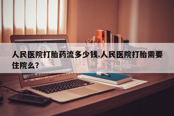 推荐个卖堕胎药的微信人民医院打胎药流多少钱.人民医院打胎需要住院么？