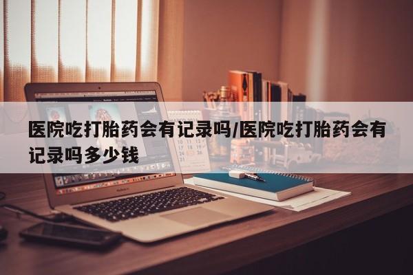 推荐个卖堕胎药的微信医院吃打胎药会有记录吗/医院吃打胎药会有记录吗多少钱