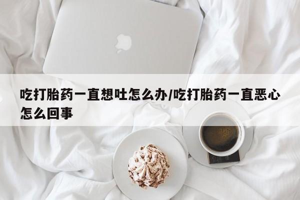 推荐个卖堕胎药的微信吃打胎药一直想吐怎么办/吃打胎药一直恶心怎么回事