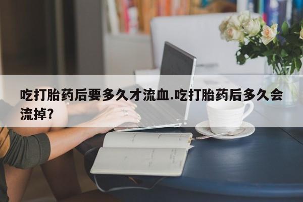 推荐个卖堕胎药的微信吃打胎药后要多久才流血.吃打胎药后多久会流掉？