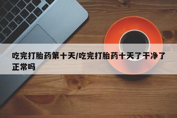 推荐个卖堕胎药的微信吃完打胎药第十天/吃完打胎药十天了干净了正常吗