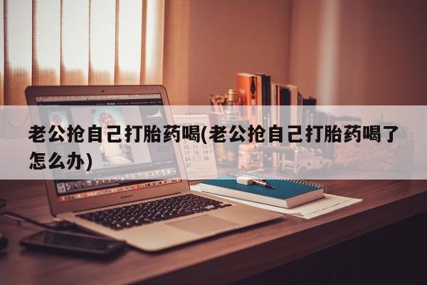 推荐个卖堕胎药的微信老公抢自己打胎药喝(老公抢自己打胎药喝了怎么办)