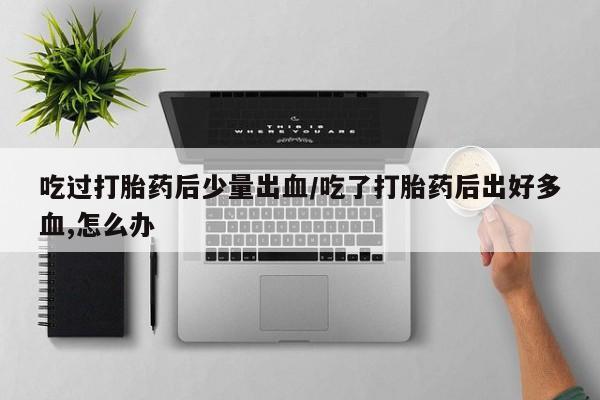 推荐个卖堕胎药的微信吃过打胎药后少量出血/吃了打胎药后出好多血,怎么办