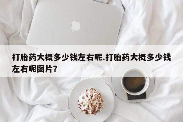 推荐个卖堕胎药的微信打胎药大概多少钱左右呢.打胎药大概多少钱左右呢图片？