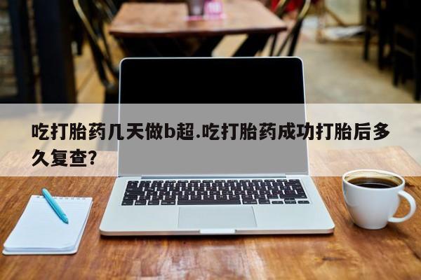 推荐个卖堕胎药的微信吃打胎药几天做b超.吃打胎药成功打胎后多久复查？