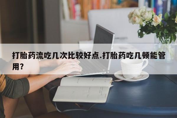 推荐个卖堕胎药的微信打胎药流吃几次比较好点.打胎药吃几顿能管用？
