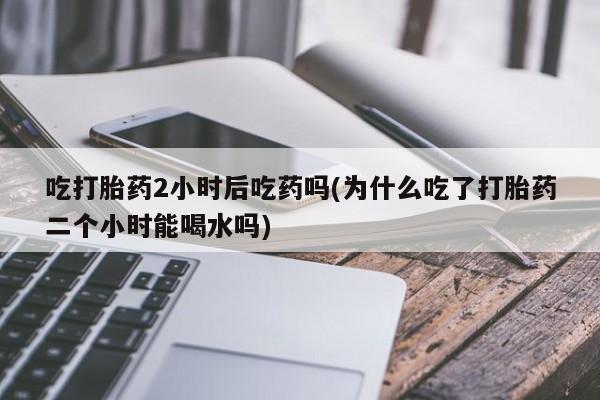 推荐个卖堕胎药的微信吃打胎药2小时后吃药吗(为什么吃了打胎药二个小时能喝水吗)