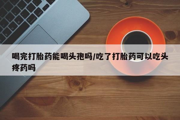 推荐个卖堕胎药的微信喝完打胎药能喝头孢吗/吃了打胎药可以吃头疼药吗