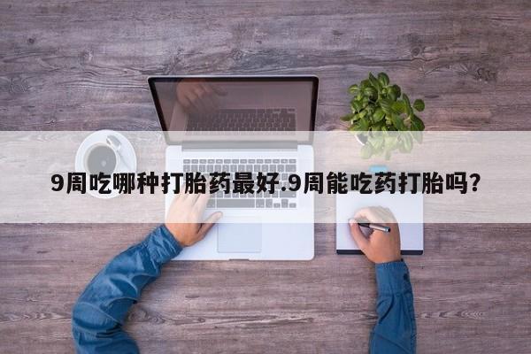 推荐个卖堕胎药的微信9周吃哪种打胎药最好.9周能吃药打胎吗？