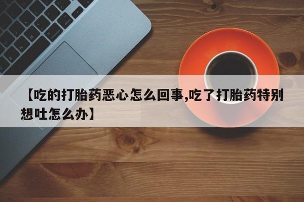 推荐个卖堕胎药的微信【吃的打胎药恶心怎么回事,吃了打胎药特别想吐怎么办】