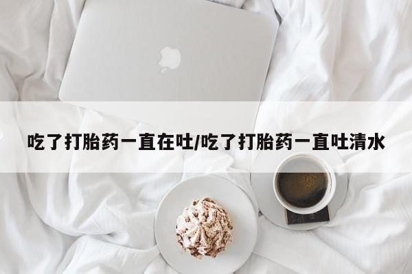 推荐个卖堕胎药的微信吃了打胎药一直在吐/吃了打胎药一直吐清水