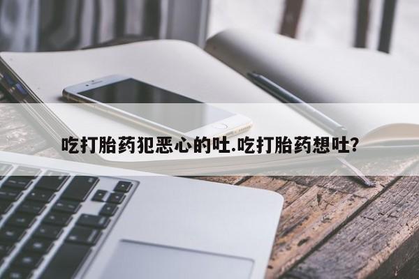 推荐个卖堕胎药的微信吃打胎药犯恶心的吐.吃打胎药想吐？