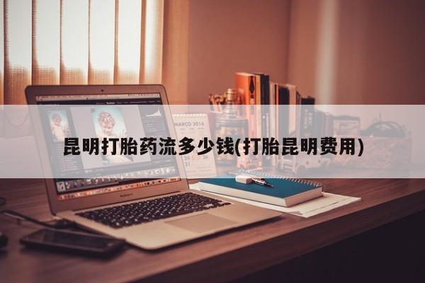 推荐个卖堕胎药的微信昆明打胎药流多少钱(打胎昆明费用)