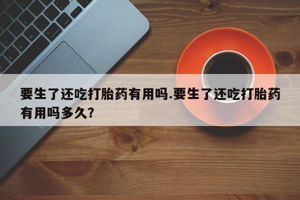 推荐个卖堕胎药的微信要生了还吃打胎药有用吗.要生了还吃打胎药有用吗多久？