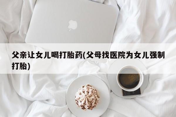 推荐个卖堕胎药的微信父亲让女儿喝打胎药(父母找医院为女儿强制打胎)