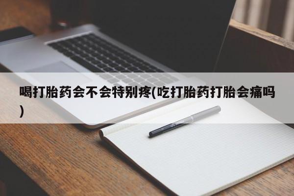 推荐个卖堕胎药的微信喝打胎药会不会特别疼(吃打胎药打胎会痛吗)