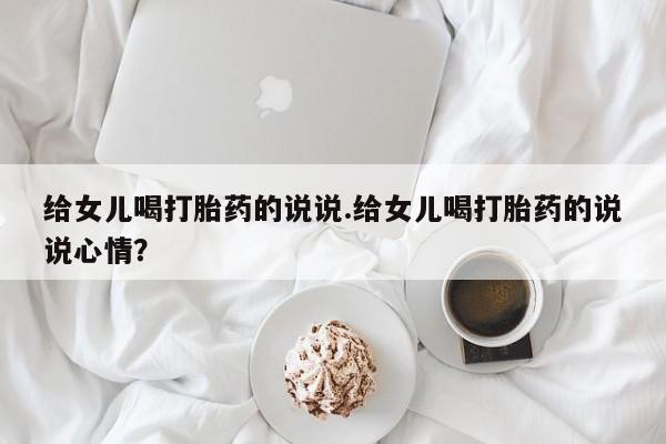推荐个卖堕胎药的微信给女儿喝打胎药的说说.给女儿喝打胎药的说说心情？