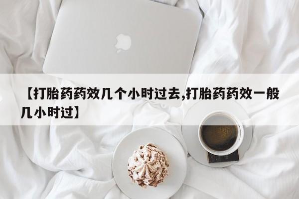 推荐个卖堕胎药的微信【打胎药药效几个小时过去,打胎药药效一般几小时过】