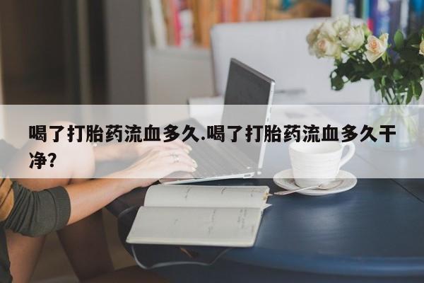 推荐个卖堕胎药的微信喝了打胎药流血多久.喝了打胎药流血多久干净？