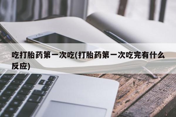 推荐个卖堕胎药的微信吃打胎药第一次吃(打胎药第一次吃完有什么反应)
