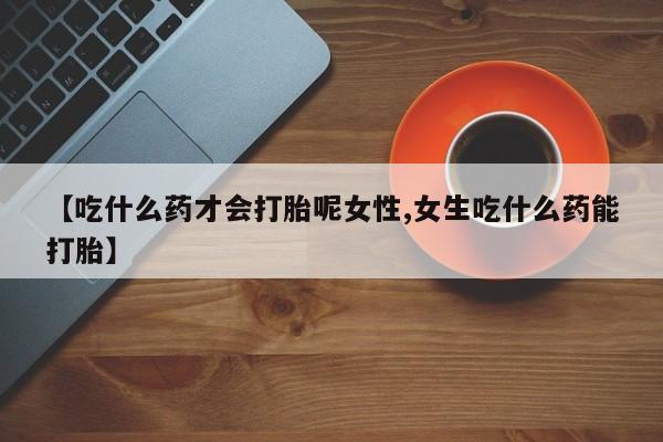 推荐个卖堕胎药的微信【吃什么药才会打胎呢女性,女生吃什么药能打胎】