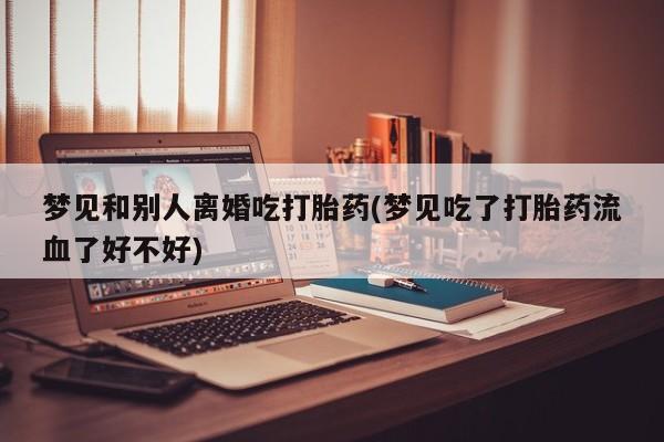 推荐个卖堕胎药的微信梦见和别人离婚吃打胎药(梦见吃了打胎药流血了好不好)