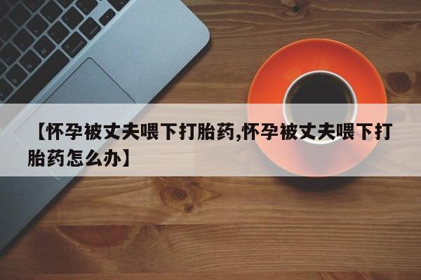 推荐个卖堕胎药的微信【怀孕被丈夫喂下打胎药,怀孕被丈夫喂下打胎药怎么办】