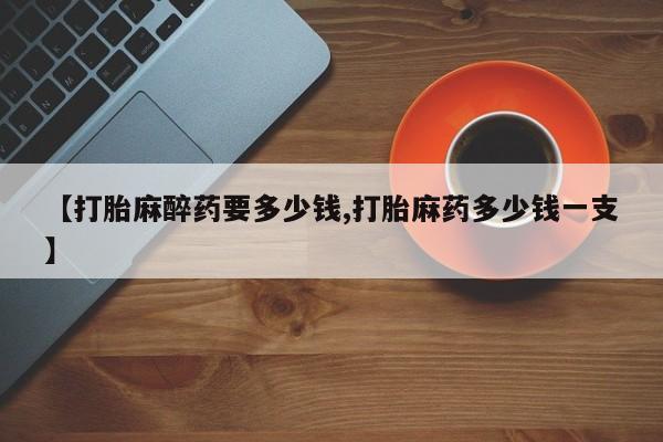 推荐个卖堕胎药的微信【打胎麻醉药要多少钱,打胎麻药多少钱一支】