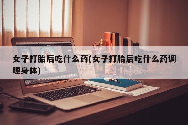 推荐个卖堕胎药的微信女子打胎后吃什么药(女子打胎后吃什么药调理身体)