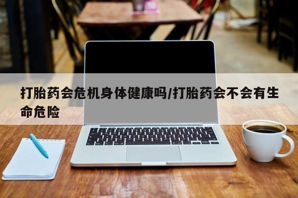 推荐个卖堕胎药的微信打胎药会危机身体健康吗/打胎药会不会有生命危险