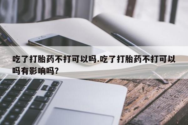 推荐个卖堕胎药的微信吃了打胎药不打可以吗.吃了打胎药不打可以吗有影响吗？