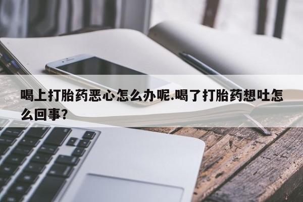 推荐个卖堕胎药的微信喝上打胎药恶心怎么办呢.喝了打胎药想吐怎么回事？