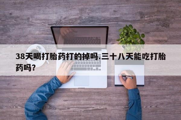 推荐个卖堕胎药的微信38天喝打胎药打的掉吗.三十八天能吃打胎药吗？