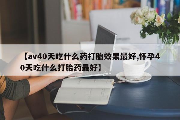 推荐个卖堕胎药的微信【av40天吃什么药打胎效果最好,怀孕40天吃什么打胎药最好】