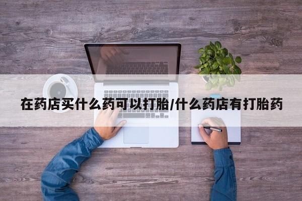 推荐个卖堕胎药的微信在药店买什么药可以打胎/什么药店有打胎药