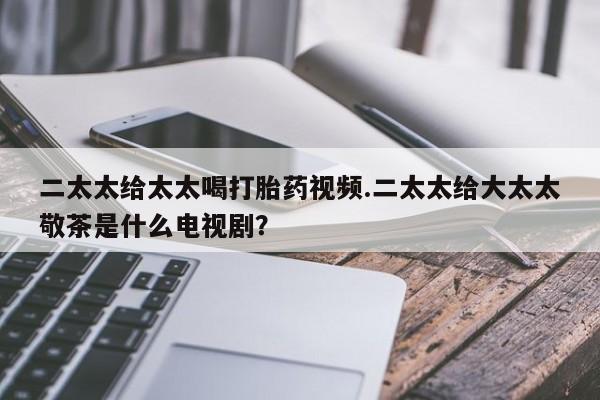 推荐个卖堕胎药的微信二太太给太太喝打胎药视频.二太太给大太太敬茶是什么电视剧？