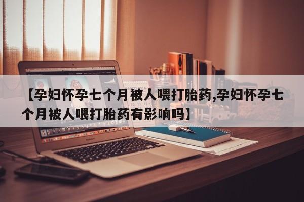 推荐个卖堕胎药的微信【孕妇怀孕七个月被人喂打胎药,孕妇怀孕七个月被人喂打胎药有影响吗】