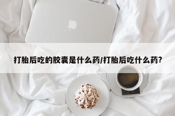 推荐个卖堕胎药的微信打胎后吃的胶囊是什么药/打胎后吃什么药?