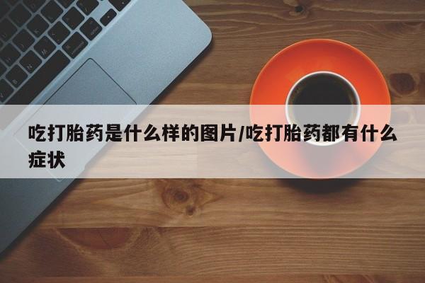 推荐个卖堕胎药的微信吃打胎药是什么样的图片/吃打胎药都有什么症状