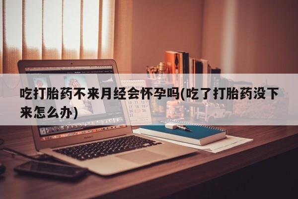 推荐个卖堕胎药的微信吃打胎药不来月经会怀孕吗(吃了打胎药没下来怎么办)