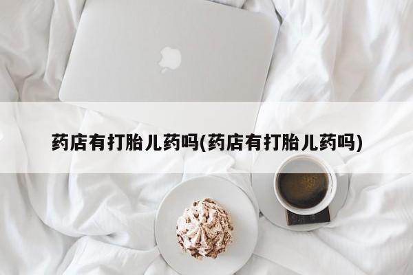 推荐个卖堕胎药的微信药店有打胎儿药吗(药店有打胎儿药吗)